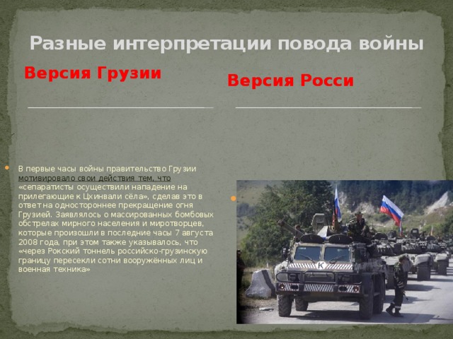 Разные интерпретации повода войны Версия Грузии Версия Росси Миротворческая деятельность, по спасению Южной Осетии от агрессора Грузии. В первые часы войны правительство Грузии мотивировало свои действия тем, что «сепаратисты осуществили нападение на прилегающие к Цхинвали сёла», сделав это в ответ на одностороннее прекращение огня Грузией. Заявлялось о массированных бомбовых обстрелах мирного населения и миротворцев, которые произошли в последние часы 7 августа 2008 года, при этом также указывалось, что «через Рокский тоннель российско-грузинскую границу пересекли сотни вооружённых лиц и военная техника»