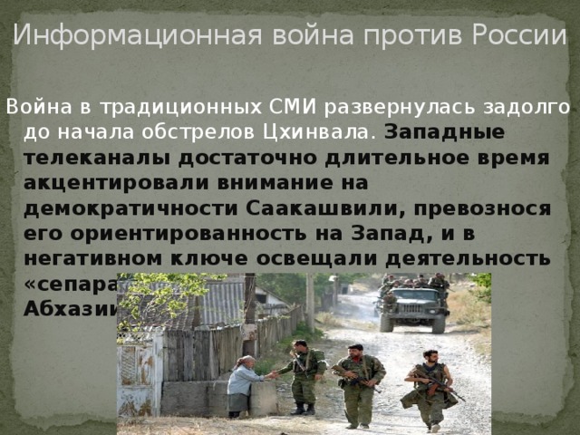 Информационная война против России Война в традиционных СМИ развернулась задолго до начала обстрелов Цхинвала. Западные телеканалы достаточно длительное время акцентировали внимание на демократичности Саакашвили, превознося его ориентированность на Запад, и в негативном ключе освещали деятельность «сепаратистов» из Южной Осетии и Абхазии.
