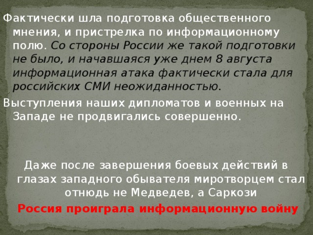 Фактически шла подготовка общественного мнения, и пристрелка по информационному полю. Со стороны России же такой подготовки не было, и начавшаяся уже днем 8 августа информационная атака фактически стала для российских СМИ неожиданностью. Выступления наших дипломатов и военных на Западе не продвигались совершенно. Даже после завершения боевых действий в глазах западного обывателя миротворцем стал отнюдь не Медведев, а Саркози Россия проиграла информационную войну
