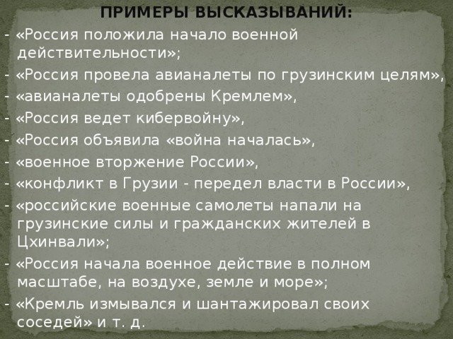 ПРИМЕРЫ ВЫСКАЗЫВАНИЙ: - «Россия положила начало военной действительности»; - «Россия провела авианалеты по грузинским целям», - «авианалеты одобрены Кремлем», - «Россия ведет кибервойну», - «Россия объявила «война началась», - «военное вторжение России», - «конфликт в Грузии - передел власти в России», - «российские военные самолеты напали на грузинские силы и гражданских жителей в Цхинвали»; - «Россия начала военное действие в полном масштабе, на воздухе, земле и море»; - «Кремль измывался и шантажировал своих соседей» и т. д.