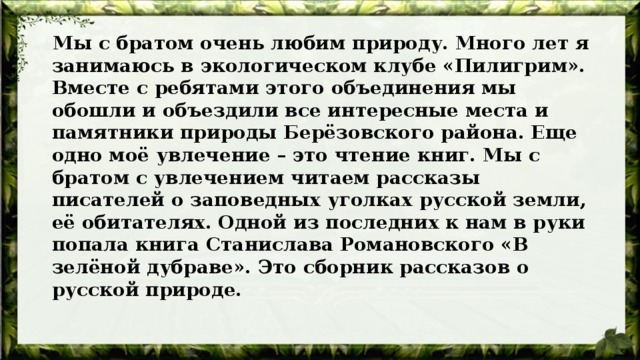  Мы с братом очень любим природу. Много лет я занимаюсь в экологическом клубе «Пилигрим». Вместе с ребятами этого объединения мы обошли и объездили все интересные места и памятники природы Берёзовского района. Еще одно моё увлечение – это чтение книг. Мы с братом с увлечением читаем рассказы писателей о заповедных уголках русской земли, её обитателях. Одной из последних к нам в руки попала книга Станислава Романовского «В зелёной дубраве». Это сборник рассказов о русской природе. 