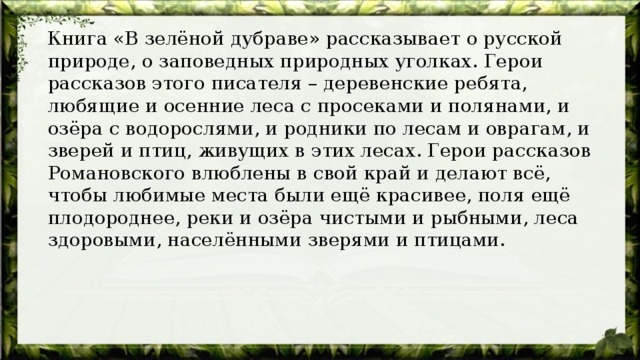  Книга «В зелёной дубраве» рассказывает о русской природе, о заповедных природных уголках. Герои рассказов этого писателя – деревенские ребята, любящие и осенние леса с просеками и полянами, и озёра с водорослями, и родники по лесам и оврагам, и зверей и птиц, живущих в этих лесах. Герои рассказов Романовского влюблены в свой край и делают всё, чтобы любимые места были ещё красивее, поля ещё плодороднее, реки и озёра чистыми и рыбными, леса здоровыми, населёнными зверями и птицами. 