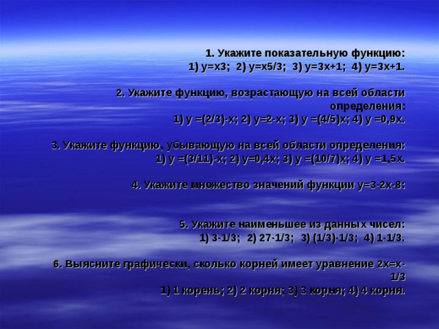  1. Укажите показательную функцию:  1) у=х3; 2) у=х5/3; 3) у=3х+1; 4) у=3х+1.   2. Укажите функцию, возрастающую на всей области определения:  1) у =(2/3)-х; 2) у=2-х; 3) у =(4/5)х; 4) у =0,9х.   3. Укажите функцию, убывающую на всей области определения:  1) у =(3/11)-х; 2) у=0,4х; 3) у =(10/7)х; 4) у =1,5х.   4. Укажите множество значений функции у=3-2х-8:    5. Укажите наименьшее из данных чисел:  1) 3-1/3; 2) 27-1/3; 3) (1/3)-1/3; 4) 1-1/3.   6. Выясните графически, сколько корней имеет уравнение 2х=х -1/3  1) 1 корень; 2) 2 корня; 3) 3 корня; 4) 4 корня. 