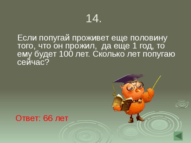 14.  Если попугай проживет еще половину того, что он прожил, да еще 1 год, то ему будет 100 лет. Сколько лет попугаю сейчас? Ответ: 66 лет 