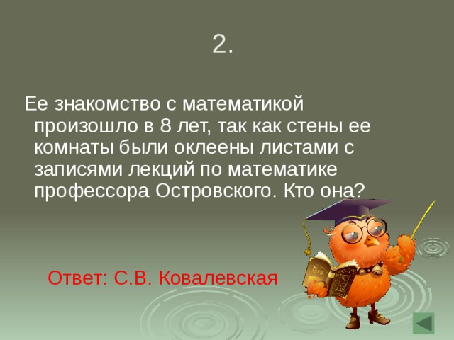 2.  Ее знакомство с математикой произошло в 8 лет, так как стены ее комнаты были оклеены листами с записями лекций по математике профессора Островского. Кто она? Ответ: С.В. Ковалевская 