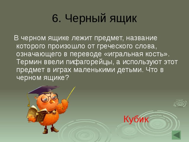 6.  Черный ящик  В черном ящике лежит предмет, название которого произошло от греческого слова, означающего в переводе «игральная кость». Термин ввели пифагорейцы, а используют этот предмет в играх маленькими детьми. Что в черном ящике? Кубик 