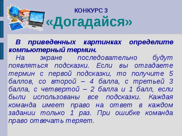 КОНКУРС 3  «Догадайся»    В приведенных картинках определите компьютерный термин. На экране последовательно будут появляться подсказки. Если вы отгадаете термин с первой подсказки, то получите 5 баллов, со второй – 4 балла, с третьей 3 балла, с четвертой – 2 балла и 1 балл, если были использованы все подсказки. Каждая команда имеет право на ответ в каждом задании только 1 раз. При ошибке команда право отвечать теряет. 