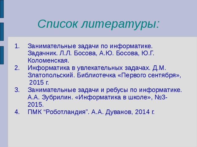 Список литературы: Занимательные задачи по информатике. Задачник. Л.Л. Босова, А.Ю. Босова, Ю.Г. Коломенская. Информатика в увлекательных задачах. Д.М. Златопольский. Библиотечка «Первого сентября», 2015 г. Занимательные задачи и ребусы по информатике. А.А. Зубрилин. «Информатика в школе», №3-2015. ПМК “Роботландия”. А.А. Дуванов , 2014 г. 