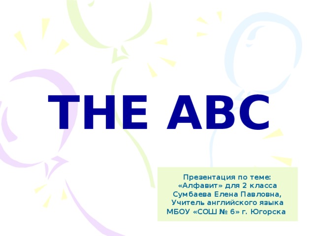 THE ABC Презентация по теме: «Алфавит» для 2 класса Сумбаева Елена Павловна, Учитель английского языка МБОУ «СОШ № 6» г. Югорска  