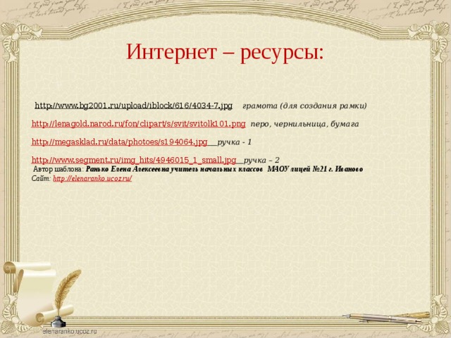 Интернет – ресурсы: http://www.bg2001.ru/upload/iblock/616/4034-7.jpg грамота (для создания рамки) http://lenagold.narod.ru/fon/clipart/s/svit/svitolk101.png перо, чернильница, бумага http://megasklad.ru/data/photoes/s194064.jpg ручка - 1 http://www.segment.ru/img_hits/4946015_1_small.jpg ручка – 2 Автор шаблона: Ранько Елена Алексеевна учитель начальных классов МАОУ лицей №21 г. Иваново Сайт: http://elenaranko.ucoz.ru/ 