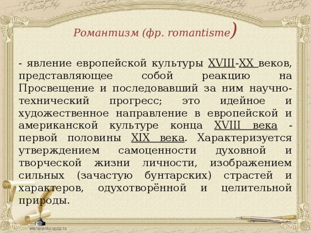 Романтизм (фр. romantisme ) - явление европейской культуры XVIII - XХ веков, представляющее собой реакцию на Просвещение и последовавший за ним научно-технический прогресс; это идейное и художественное направление в европейской и американской культуре конца XVIII века - первой половины XIX века . Характеризуется утверждением самоценности духовной и творческой жизни личности, изображением сильных (зачастую бунтарских) страстей и характеров, одухотворённой и целительной природы. 