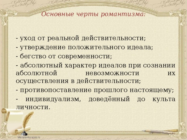 Основные черты романтизма: - уход от реальной действительности; - утверждение положительного идеала; - бегство от современности; - абсолютный характер идеалов при сознании абсолютной невозможности их осуществления в действительности; - противопоставление прошлого настоящему; - индивидуализм, доведённый до культа личности. 