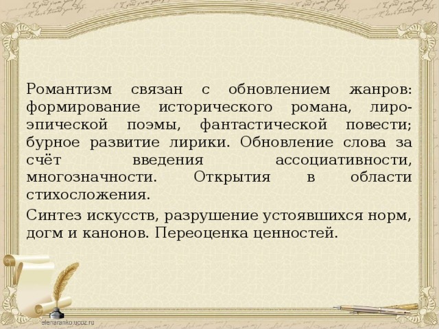 Романтизм связан с обновлением жанров: формирование исторического романа, лиро-эпической поэмы, фантастической повести; бурное развитие лирики. Обновление слова за счёт введения ассоциативности, многозначности. Открытия в области стихосложения. Синтез искусств, разрушение устоявшихся норм, догм и канонов. Переоценка ценностей. 