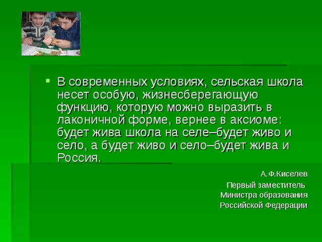 В современных условиях, сельская школа несет особую, жизнесберегающую функцию, которую можно выразить в лаконичной форме, вернее в аксиоме: будет жива школа на селе–будет живо и село, а будет живо и село–будет жива и Россия.  А.Ф.Киселев Первый заместитель Министра образования Российской Федерации 