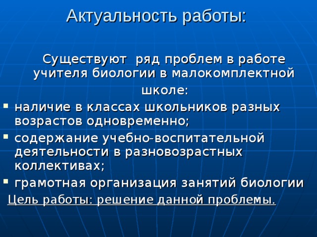 Актуальность работы:   Существуют ряд проблем в работе учителя биологии в малокомплектной  школе : наличие в классах школьников разных возрастов одновременно ;  содержание учебно-воспитательной деятельности в разновозрастных коллективах ; грамотная организация занятий биологии    Цель работы: решение данной проблемы. 