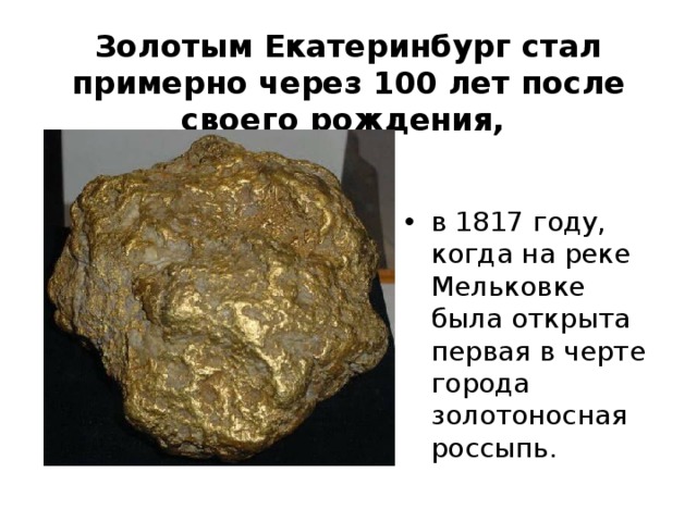 Золотым Екатеринбург стал примерно через 100 лет после своего рождения,   в 1817 году, когда на реке Мельковке была открыта первая в черте города золотоносная россыпь.  