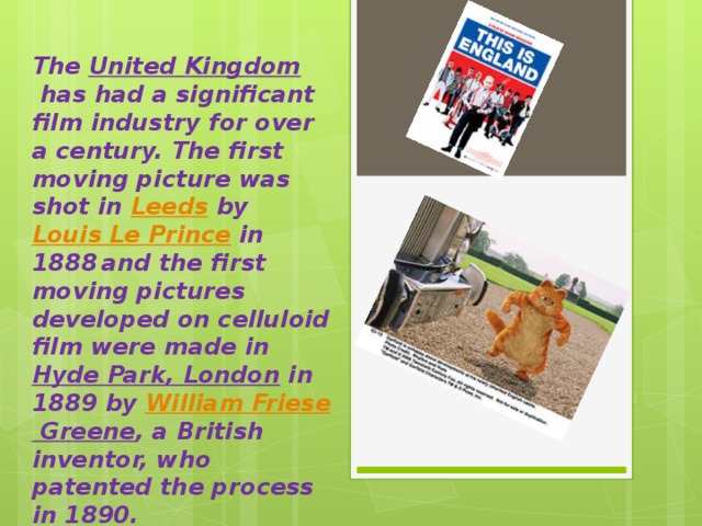 The  United Kingdom  has had a significant film industry for over a century. The first moving picture was shot in  Leeds  by  Louis Le Prince  in 1888  and the first moving pictures developed on celluloid film were made in  Hyde Park, London  in 1889 by  William Friese Greene , a British inventor, who patented the process in 1890. 