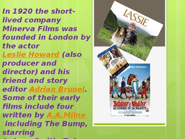 In 1920 the short-lived company Minerva Films was founded in London by the actor  Leslie Howard  (also producer and director) and his friend and story editor  Adrian Brunel . Some of their early films include four written by  A.A.Milne  including The Bump, starring  Aubrey Smith ; Twice Two; Five Pound Reward; and Bookworms . 