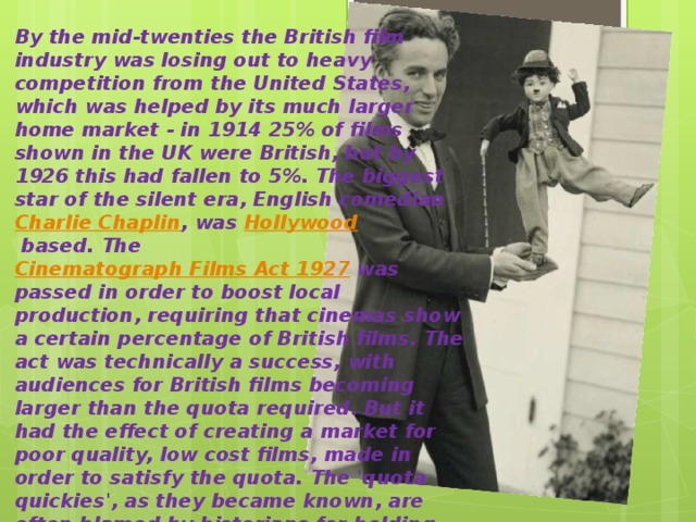 By the mid-twenties the British film industry was losing out to heavy competition from the United States, which was helped by its much larger home market - in 1914 25% of films shown in the UK were British, but by 1926 this had fallen to 5%. The biggest star of the silent era, English comedian  Charlie Chaplin , was  Hollywood  based. The  Cinematograph Films Act 1927  was passed in order to boost local production, requiring that cinemas show a certain percentage of British films. The act was technically a success, with audiences for British films becoming larger than the quota required. But it had the effect of creating a market for poor quality, low cost films, made in order to satisfy the quota. The 'quota quickies', as they became known, are often blamed by historians for holding back the development of the industry. However, later important British film-makers learnt their craft making such films, including Michael Powell . 