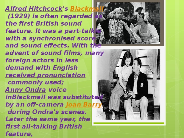 Alfred Hitchcock 's  Blackmail  (1929) is often regarded as the first British sound feature. It was a part-talkie with a synchronised score and sound effects. With the advent of sound films, many foreign actors in less demand with English  received pronunciation  commonly used;  Anny Ondra  voice inBlackmail was substituted by an off-camera  Joan Barry  during Ondra's scenes. Later the same year, the first all-talking British feature,  The Clue of the New Pin  (also 1929) was released. 