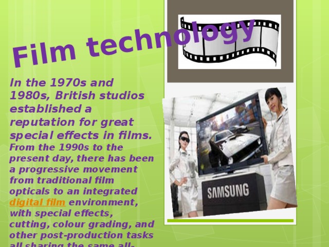 Film technology  In the 1970s and 1980s, British studios established a reputation for great special effects in films. From the 1990s to the present day, there has been a progressive movement from traditional film opticals to an integrated  digital film  environment, with special effects, cutting, colour grading, and other post-production tasks all sharing the same all-digital infrastructure.  