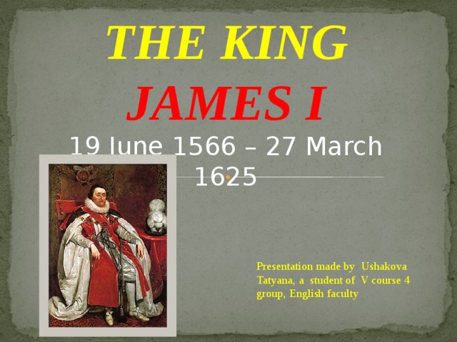 THE KING JAMES I 19 June 1566 – 27 March 1625 Presentation made by Ushakova Tatyana, a student of V course 4 group, English faculty 