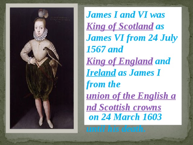 James I and VI was King of Scotland as James VI from 24 July 1567 and King of England and Ireland as James I from the union of the English and Scottish crowns on 24 March 1603 until his death. 
