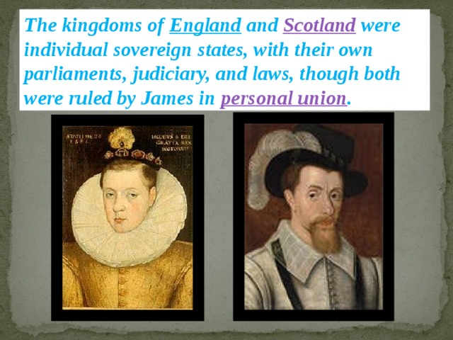 The kingdoms of England and Scotland were individual sovereign states, with their own parliaments, judiciary, and laws, though both were ruled by James in personal union . 