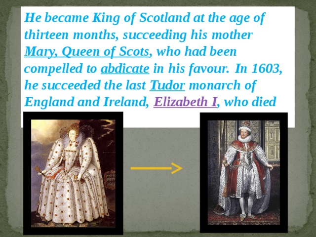 He became King of Scotland at the age of thirteen months, succeeding his mother Mary, Queen of Scots , who had been compelled to abdicate in his favour.  In 1603, he succeeded the last Tudor monarch of England and Ireland, Elizabeth I , who died without issue.  
