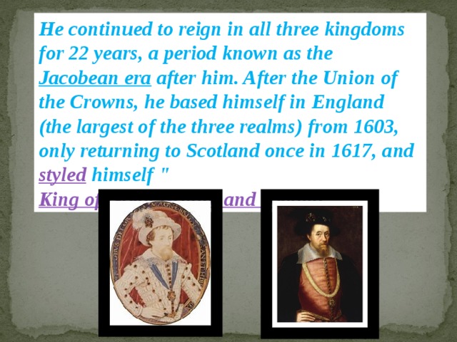 He continued to reign in all three kingdoms for 22 years, a period known as the Jacobean era after him. After the Union of the Crowns, he based himself in England (the largest of the three realms) from 1603, only returning to Scotland once in 1617, and styled himself 