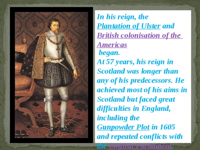 In his reign, the Plantation of Ulster and British colonisation of the Americas began. At 57 years, his reign in Scotland was longer than any of his predecessors. He achieved most of his aims in Scotland but faced great difficulties in England, including the Gunpowder Plot in 1605 and repeated conflicts with the English Parliament . 