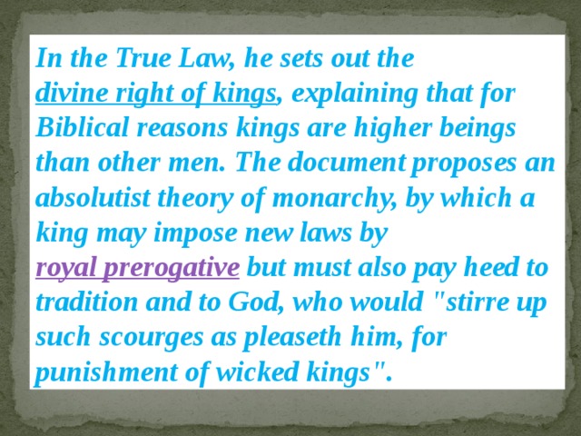In the True Law, he sets out the divine right of kings , explaining that for Biblical reasons kings are higher beings than other men. The document proposes an absolutist theory of monarchy, by which a king may impose new laws by royal prerogative but must also pay heed to tradition and to God, who would 