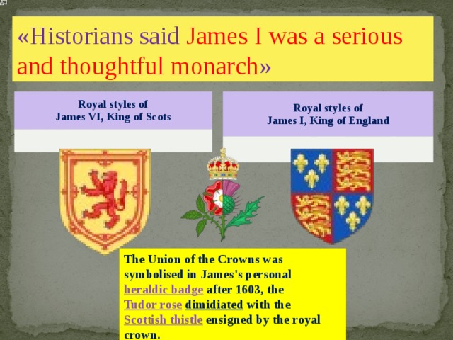 «Historians said James I was a serious and thoughtful monarch » Royal styles of  James VI, King of Scots Royal styles of  James I, King of England The Union of the Crowns was symbolised in James's personal heraldic badge after 1603, the Tudor rose  dimidiated with the Scottish thistle ensigned by the royal crown. 