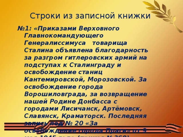 Строки из записной книжки  № 1: «Приказами Верховного Главнокомандующего Генералиссимуса товарища Сталина объявлена благодарность за разгром гитлеровских армий на подступах к Сталинграду и освобождение станиц Кантемировской, Морозовской. За освобождение города Ворошиловграда, за возвращение нашей Родине Донбасса с городами Лисичанск, Артёмовск, Славянск, Краматорск. Последняя запись под № 20 «За освобождение города Праги» от 9 мая 1945 года (приказ №368).