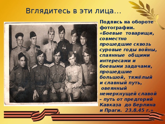 Вглядитесь в эти лица… Подпись на обороте фотографии. «Боевые товарищи, совместно прошедшие сквозь суровые годы войны, спаянные общими интересами и боевыми задачами, прошедшие большой, тяжёлый и славный путь,  овеянный немеркнущей славой – путь от предгорий Кавказа до Берлина и Праги. 23.8.45 г.»