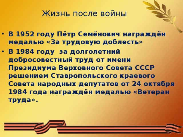Жизнь после войны В 1952 году Пётр Семёнович награждён медалью «За трудовую доблесть» В 1984 году за долголетний добросовестный труд от имени Президиума Верховного Совета СССР решением Ставропольского краевого Совета народных депутатов от 24 октября 1984 года награждён медалью «Ветеран труда».