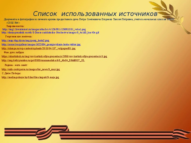Список использованных источников  Документы и фотографии из личного архива предоставила дочь Петра Семёновича Егоренко Таисия Петровна, учитель начальных классов МБОУ «СОШ №4»  Лавровая ветка: http://img1.liveinternet.ru/images/attach/c/4/128/951/128951331_veka1.png  http://darju-prazdnik.ru/otk/S-Dnem-zashhitnika-Otechestva/images/0_4a1d3_bac43e.gif  Георгиевская ленточка: http://map.vbgcity.ru/img/georg_lenta2.png http://zoozel.ru/gallery/images/1622694_georgievskaya-lenta-vektor.jpg http://nlampa.ru/wp-content/uploads/2015/04/137_volgograd51.jpg  Фон для слайдов: https://okartinkah.ru/img/vov-kartinki-dlya-prezentacii-2056/vov-kartinki-dlya-prezentacii-3.jpg http://img-fotki.yandex.ru/get/5503/oxanamoloko.8/0_4fe04_59ddf037_XL  Родина - мать зовёт: http://aids-centr.perm.ru/images/for_news/9_may.jpg С Днём Победы: http://media-polesye.by/files/files/import/9-maja.jpg