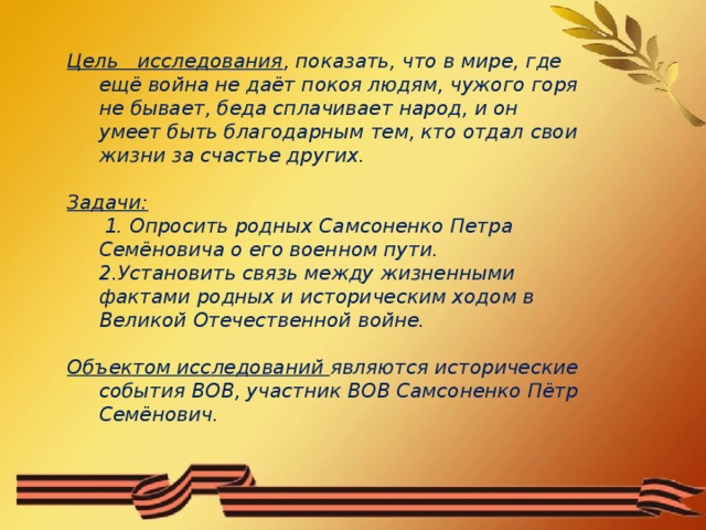 Цель исследования , показать, что в мире, где ещё война не даёт покоя людям, чужого горя не бывает, беда сплачивает народ, и он умеет быть благодарным тем, кто отдал свои жизни за счастье других.  Задачи:  1. Опросить родных Самсоненко Петра Семёновича о его военном пути.  2.Установить связь между жизненными фактами родных и историческим ходом в Великой Отечественной войне.  Объектом исследований являются исторические события ВОВ, участник ВОВ Самсоненко Пётр Семёнович.