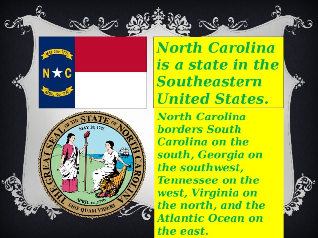 North Carolina is a state in the Southeastern United States. North Carolina borders South Carolina on the south, Georgia on the southwest, Tennessee on the west, Virginia on the north, and the Atlantic Ocean on the east. 