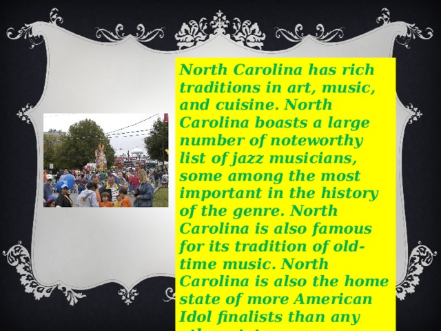 North Carolina has rich traditions in art, music, and cuisine.  North Carolina boasts a large number of noteworthy list of jazz musicians, some among the most important in the history of the genre.  North Carolina is also famous for its tradition of old-time music.  North Carolina is also the home state of more American Idol finalists than any other state. 