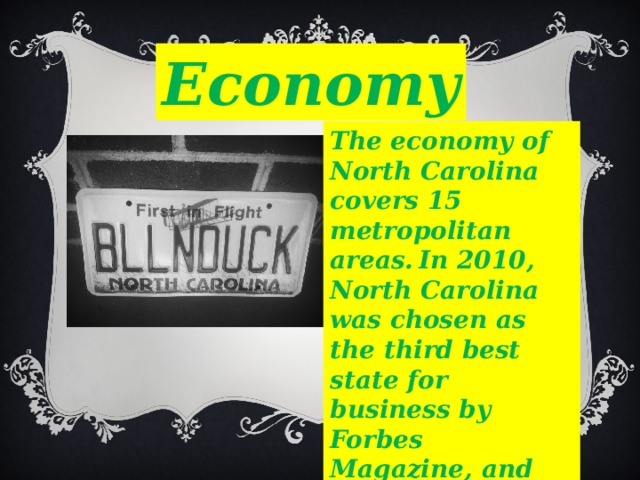 Economy The economy of North Carolina covers 15 metropolitan areas.  In 2010, North Carolina was chosen as the third best state for business by Forbes Magazine, and the second best state by Chief Executive Officer Magazine. 