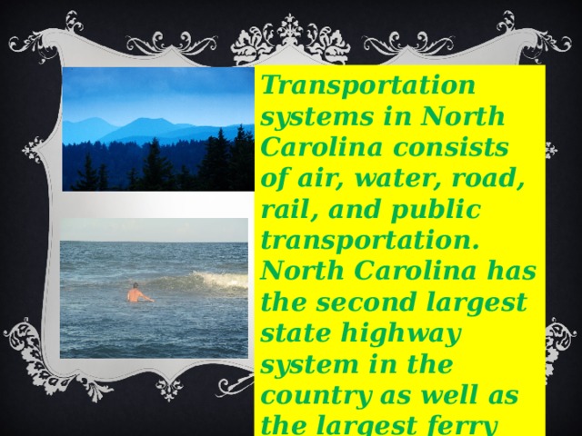 Transportation systems in North Carolina consists of air, water, road, rail, and public transportation. North Carolina has the second largest state highway system in the country as well as the largest ferry system on the east coast. 