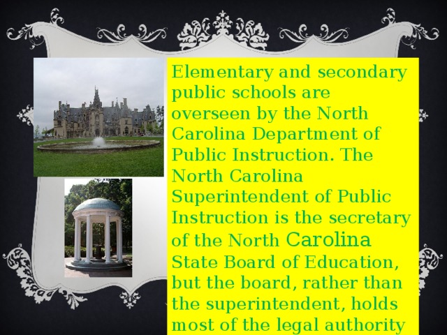 Elementary and secondary public schools are overseen by the North Carolina Department of Public Instruction. The North Carolina Superintendent of Public Instruction is the secretary of the North Carolina State Board of Education, but the board, rather than the superintendent, holds most of the legal authority for making public education policy. 