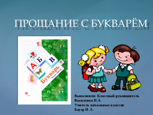 ПРОЩАНИЕ С БУКВАРЁМ Выполнили: Классный руководитель Василенко Н.А. Учитель начальных классов Бауэр И. Е.