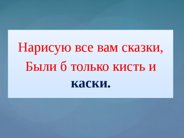 Нарисую все вам сказки, Были б только кисть и каски.