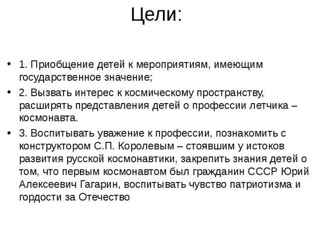 1. Приобщение детей к мероприятиям, имеющим государственное значение; 2. Вызвать интерес к космическому пространству, расширять представления детей о профессии летчика – космонавта. 3. Воспитывать уважение к профессии, познакомить с конструктором С.П. Королевым – стоявшим у истоков развития русской космонавтики, закрепить знания детей о том, что первым космонавтом был гражданин СССР Юрий Алексеевич Гагарин, воспитывать чувство патриотизма и гордости за Отечество   