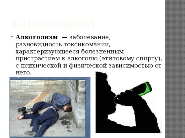 Алкоголизм. Алкоголизм   — заболевание, разновидность токсикомании, характеризующееся болезненным пристрастием к алкоголю (этиловому спирту), с психической и физической зависимостью от него. 