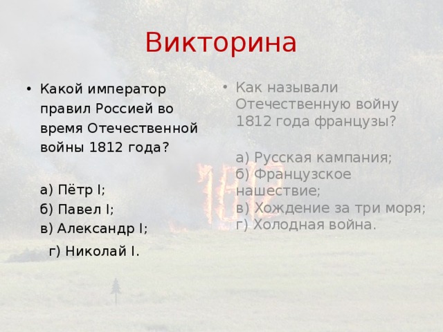 Викторина Как называли Отечественную войну 1812 года французы?  а) Русская кампания;  б) Французское нашествие;  в) Хождение за три моря;  г) Холодная война.   Какой император правил Россией во время Отечественной войны 1812 года?  а) Пётр I;  б) Павел I;  в) Александр I;  г) Николай I.