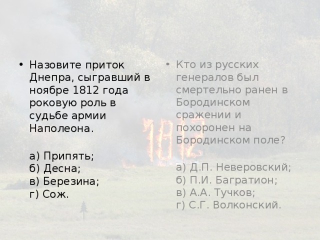 Назовите приток Днепра, сыгравший в ноябре 1812 года роковую роль в судьбе армии Наполеона. Кто из русских генералов был смертельно ранен в Бородинском сражении и похоронен на Бородинском поле? 