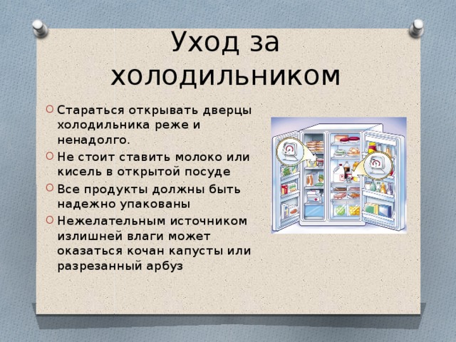 Уход за холодильником Стараться открывать дверцы холодильника реже и ненадолго. Не стоит ставить молоко или кисель в открытой посуде Все продукты должны быть надежно упакованы Нежелательным источником излишней влаги может оказаться кочан капусты или разрезанный арбуз 